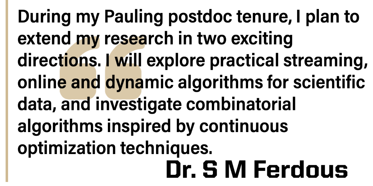 During my Pauling postdoc tenure, I plan to extend my research in two exciting directions. I will explore practical streaming, online and dynamic algorithms for scientific data, and investigate combinatorial data, and algorithms inspired by continuous optimization techniques.